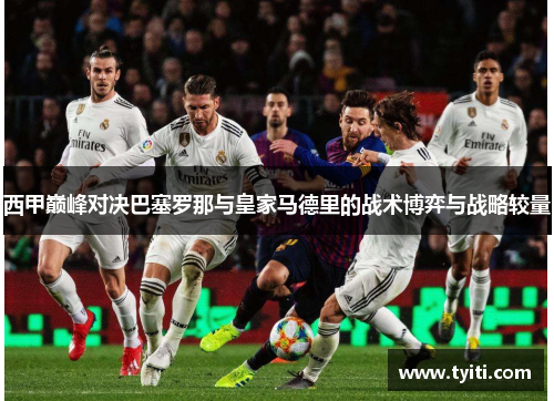 西甲巅峰对决巴塞罗那与皇家马德里的战术博弈与战略较量