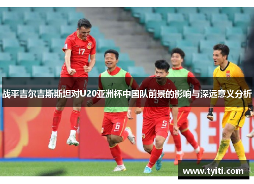 战平吉尔吉斯斯坦对U20亚洲杯中国队前景的影响与深远意义分析