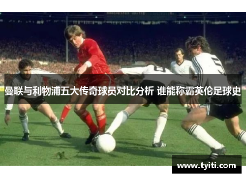 曼联与利物浦五大传奇球员对比分析 谁能称霸英伦足球史