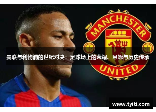 曼联与利物浦的世纪对决：足球场上的荣耀、恩怨与历史传承