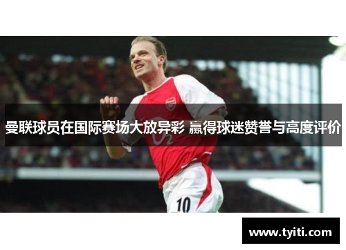 曼联球员在国际赛场大放异彩 赢得球迷赞誉与高度评价
